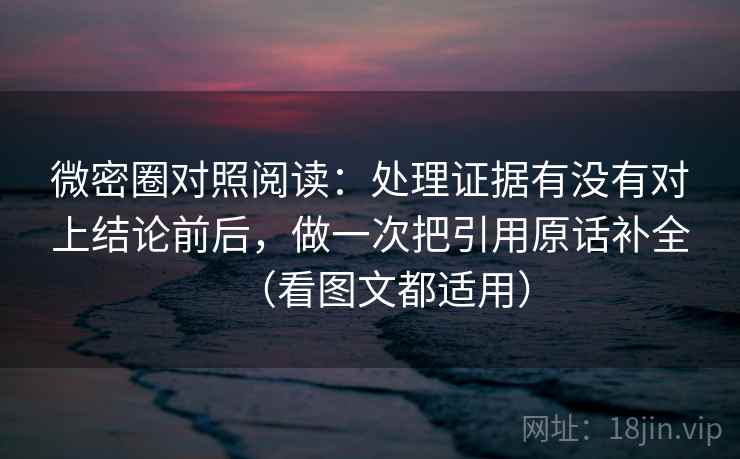 微密圈对照阅读：处理证据有没有对上结论前后，做一次把引用原话补全（看图文都适用）