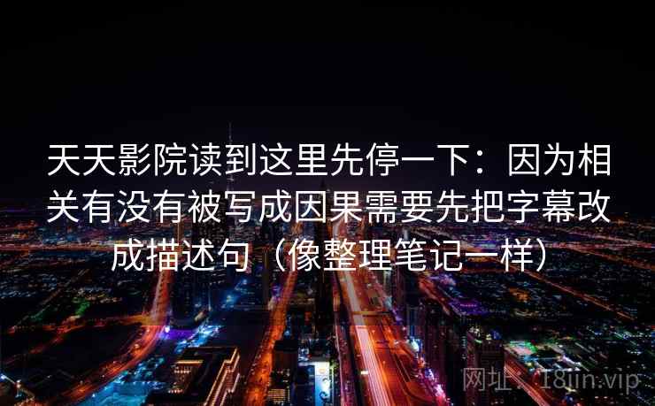天天影院读到这里先停一下：因为相关有没有被写成因果需要先把字幕改成描述句（像整理笔记一样）