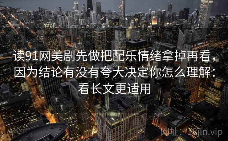 读91网美剧先做把配乐情绪拿掉再看，因为结论有没有夸大决定你怎么理解：看长文更适用