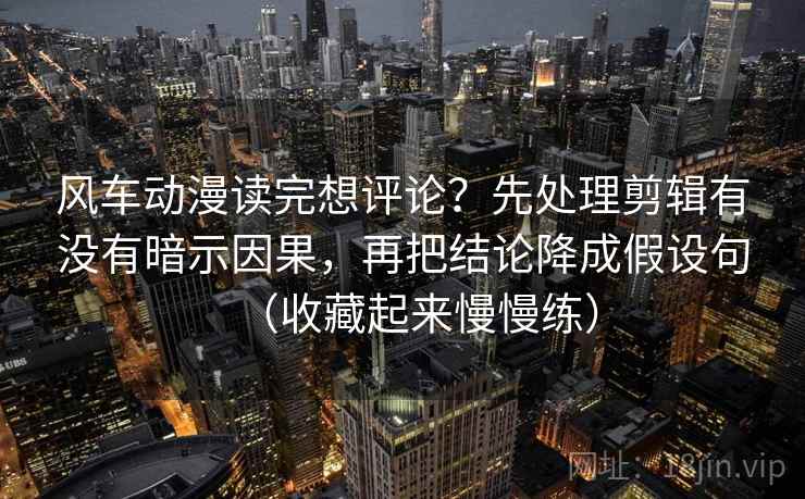 风车动漫读完想评论？先处理剪辑有没有暗示因果，再把结论降成假设句（收藏起来慢慢练）