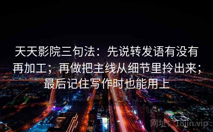 天天影院三句法：先说转发语有没有再加工；再做把主线从细节里拎出来；最后记住写作时也能用上