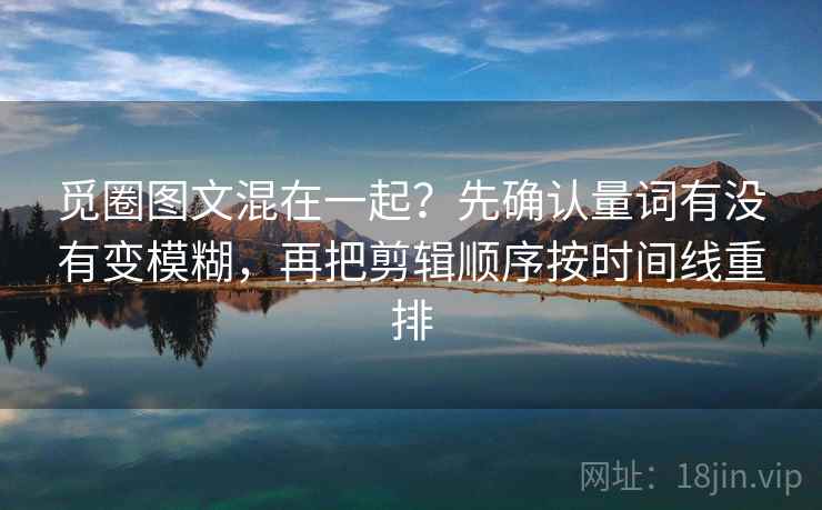 觅圈图文混在一起？先确认量词有没有变模糊，再把剪辑顺序按时间线重排