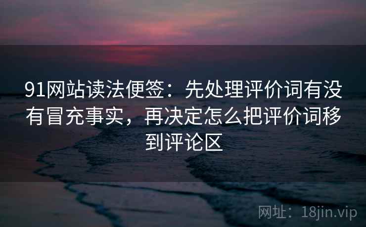 91网站读法便签：先处理评价词有没有冒充事实，再决定怎么把评价词移到评论区