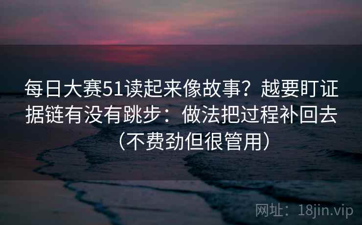 每日大赛51读起来像故事？越要盯证据链有没有跳步：做法把过程补回去（不费劲但很管用）
